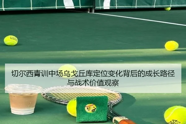 切尔西青训中场乌戈丘库定位变化背后的成长路径与战术价值观察