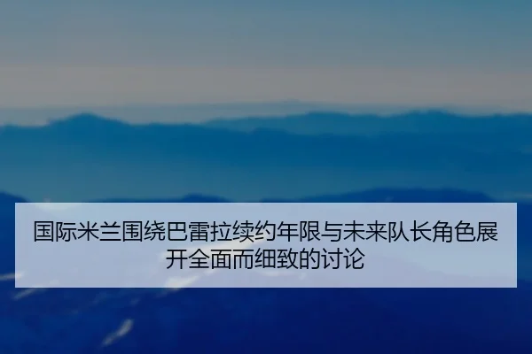 国际米兰围绕巴雷拉续约年限与未来队长角色展开全面而细致的讨论